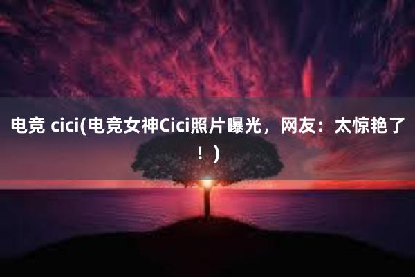 电竞 cici(电竞女神Cici照片曝光，网友：太惊艳了！)